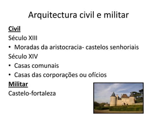 Arquitectura civil e militar
Civil
Século XIII
• Moradas da aristocracia- castelos senhoriais
Século XIV
• Casas comunais
• Casas das corporações ou ofícios
Militar
Castelo-fortaleza
 
