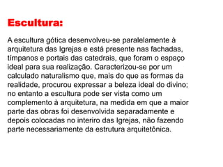 Escultura:
A escultura gótica desenvolveu-se paralelamente à
arquitetura das Igrejas e está presente nas fachadas,
tímpanos e portais das catedrais, que foram o espaço
ideal para sua realização. Caracterizou-se por um
calculado naturalismo que, mais do que as formas da
realidade, procurou expressar a beleza ideal do divino;
no entanto a escultura pode ser vista como um
complemento à arquitetura, na medida em que a maior
parte das obras foi desenvolvida separadamente e
depois colocadas no interiro das Igrejas, não fazendo
parte necessariamente da estrutura arquitetônica.
 
