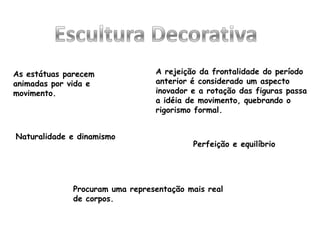 As estátuas parecem
animadas por vida e
movimento.
A rejeição da frontalidade do período
anterior é considerado um aspecto
inovador e a rotação das figuras passa
a idéia de movimento, quebrando o
rigorismo formal.
Naturalidade e dinamismo
Perfeição e equilíbrio
Procuram uma representação mais real
de corpos.
 