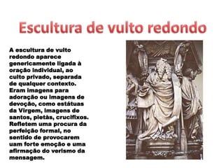 A escultura de vulto
redondo aparece
genericamente ligada à
oração individual, ao
culto privado, separada
de qualquer contexto.
Eram imagens para
adoração ou imagens de
devoção, como estátuas
da Virgem, imagens de
santos, pietàs, crucifixos.
Refletem uma procura da
perfeição formal, no
sentido de provocarem
uam forte emoção e uma
afirmação do verismo da
mensagem.
 