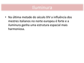• Na última metade do século XIV a influência dos
mestres italianos no norte europeu é forte e a
iluminura ganha uma estrutura espacial mais
harmoniosa.
Iluminura
 