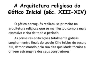 A Arquitetura religiosa do
Gótico Inicial (séc. XIII-XIV)
O gótico português realizou-se primeiro na
arquitetura religiosa que se manifestou como a mais
excessiva e rica de todo o período.
As primeiras edificações totalmente góticas
surgiram entre finais do século XII e inícios do seculo
XIII, demonstrando pela sua alta qualidade técnica a
origem estrangeira dos seus construtores.
 