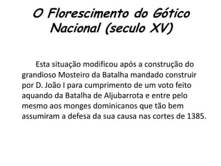 O Florescimento do Gótico
Nacional (seculo XV)
Esta situação modificou após a construção do
grandioso Mosteiro da Batalha mandado construir
por D. João I para cumprimento de um voto feito
aquando da Batalha de Aljubarrota e entre pelo
mesmo aos monges dominicanos que tão bem
assumiram a defesa da sua causa nas cortes de 1385.
 