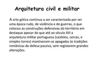 Arquitetura civil e militar
A arte gótica continua a ser caracterizada por ser
uma época rude, de violência e de guerras, o que
colocou as construções defensivas do território em
destaque apesar de que até ao século XIII a
arquitetura militar portuguesa (castelos, cercas, e
simples torres) mantiveram-se apegadas às tradições
românicas de defesa passiva, sem registarem grandes
alterações.
 