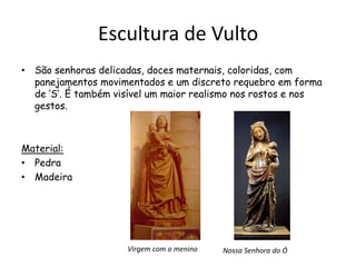 Escultura de Vulto
• São senhoras delicadas, doces maternais, coloridas, com
panejamentos movimentados e um discreto requebro em forma
de ‘S’. É também visível um maior realismo nos rostos e nos
gestos.
Material:
• Pedra
• Madeira
Virgem com o menino Nossa Senhora do Ó
 
