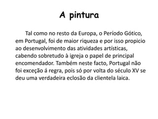 A pintura
Tal como no resto da Europa, o Período Gótico,
em Portugal, foi de maior riqueza e por isso propicio
ao desenvolvimento das atividades artísticas,
cabendo sobretudo à igreja o papel de principal
encomendador. Também neste facto, Portugal não
foi exceção á regra, pois só por volta do século XV se
deu uma verdadeira eclosão da clientela laica.
 