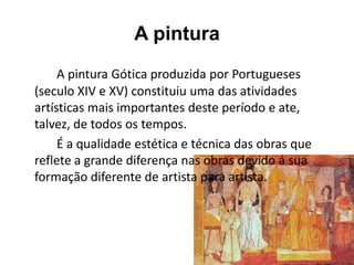 A pintura
A pintura Gótica produzida por Portugueses
(seculo XIV e XV) constituiu uma das atividades
artísticas mais importantes deste período e ate,
talvez, de todos os tempos.
É a qualidade estética e técnica das obras que
reflete a grande diferença nas obras devido á sua
formação diferente de artista para artista.
 