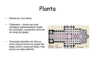 • Planta em cruz latina;
• Cabeceira – tornou-se mais
complexa (deambulatório duplo,
por exemplo), ocupando cerca de
um terço da igreja.
• Transepto (dividido em três ou
cinco naves) tornou-se quase tão
largo como o corpo principal, mas
pouco ou nada saliente;
Planta
 