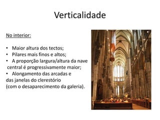 Verticalidade
No interior:
• Maior altura dos tectos;
• Pilares mais finos e altos;
• A proporção largura/altura da nave
central é progressivamente maior;
• Alongamento das arcadas e
das janelas do clerestório
(com o desaparecimento da galeria).
 
