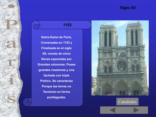 Siglo XII



                 1153


  Notre-Dame de París,
  Comenzaba en 1153 y
  Finalizada en el siglo
  XII, consta de cinco
  Naves separadas por
Grandes columnas. Posee
grandes rosetones y una
   fachada con triple
 Pórtico. Se caracteriza
  Porque las torres no
   Terminan en forma
      puntiagudas.
                           Catedrales
 