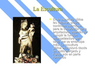 La Escultura En la escultura gótica las tallas en piedra continúan usándose para la decoración de la arquitectura, además de cumplir la función evangelizadora pero cada vez se emancipa más. La escultura gótica evolucionó desde un estilo alargado y rígido, aún en parte románico 