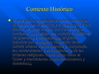 Contexto Histórico El arte gótico propiamente dicho coincide en el tiempo con la plenitud y la crisis de la Edad Media. Se suele indicar que frente al arte románico (que refleja una sociedad ruralizada de guerreros y campesinos), el gótico coincide con el máximo desarrollo de la cultura urbana donde aparece la burguesía, las universidades y el florecimiento de las órdenes religiosas (monásticas como el Cister y mendicantes como franciscanos y dominicos), 