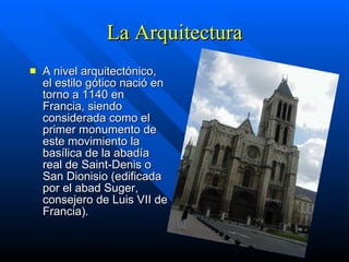 La Arquitectura A nivel arquitectónico, el estilo gótico nació en torno a 1140 en Francia, siendo considerada como el primer monumento de este movimiento la basílica de la abadía real de Saint-Denis o San Dionisio (edificada por el abad Suger, consejero de Luis VII de Francia). 
