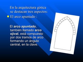 En la arquitectura gótica se destacan tres aspectos: El arco apuntado : El  arco apuntado , también llamado  arco ojival , está compuesto por dos tramos de arco formando un ángulo central, en la clave.   