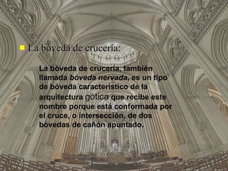 La bóveda de crucería: La bóveda de crucería, también llamada  bóveda nervada , es un tipo de bóveda característico de la arquitectura  gótica  que recibe este nombre porque está conformada por el cruce, o intersección, de dos bóvedas de cañón apuntado.  