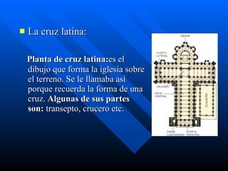La cruz latina: Planta de cruz latina: es el dibujo que forma la iglesia sobre el terreno. Se le llamaba así porque recuerda la forma de una cruz.  Algunas de sus partes son:  transepto, crucero etc. 