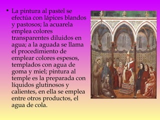 La pintura al pastel se efectúa con lápices blandos y pastosos; la acuarela emplea colores transparentes diluidos en agua; a la aguada se llama el procedimiento de emplear colores espesos, templados con agua de goma y miel; pintura al temple es la preparada con líquidos glutinosos y calientes, en ella se emplea entre otros productos, el agua de cola.  