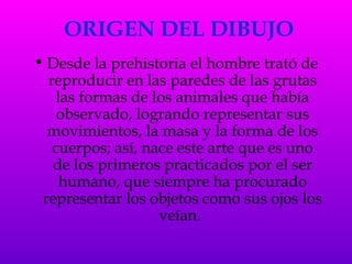 ORIGEN DEL DIBUJO Desde la prehistoria el hombre trató de reproducir en las paredes de las grutas las formas de los animales que había observado, logrando representar sus movimientos, la masa y la forma de los cuerpos; así, nace este arte que es uno de los primeros practicados por el ser humano, que siempre ha procurado representar los objetos como sus ojos los veían.   