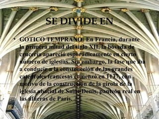 SE DIVIDE EN GOTICO TEMPRANO: En Francia, durante la primera mitad del siglo XII, la bóveda de crucería apareció esporádicamente en cierto número de iglesias. Sin embargo, la fase que iba a conducir a la construcción de las grandes catedrales francesas comenzó en 1137, con motivo de la construcción de la girola de la iglesia abacial de Saint-Denis, panteón real en las afueras de París. 