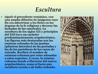 Escultura   siguió el precedente románico, con una amplia difusión de imágenes cuyo fin era adoctrinar a los fieles en los dogmas de la fe religiosa y decorar las fachadas de las catedrales. La escultura de los siglos XII y principios del XIII tuvo un carácter predominantemente arquitectónico. Las figuras más destacadas son las estatuas colosales de las jambas (pilastras laterales) de las portadas y las de los parteluces de los vanos de entrada. Reciben el nombre de estatuas-columna por estar adosadas a estos soportes. A veces, la estatua-columna tiende a liberarse del marco arquitectónico, como si fuera una escultura exenta o de bulto redondo.  
