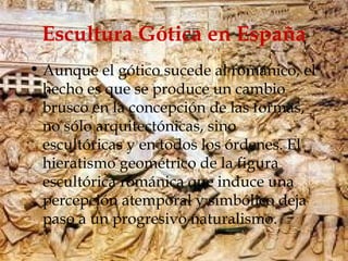 Escultura Gótica en España Aunque el gótico sucede al románico, el hecho es que se produce un cambio brusco en la concepción de las formas, no sólo arquitectónicas, sino escultóricas y en todos los órdenes. El hieratismo geométrico de la figura escultórica románica que induce una percepción atemporal y simbólico deja paso a un progresivo naturalismo. 