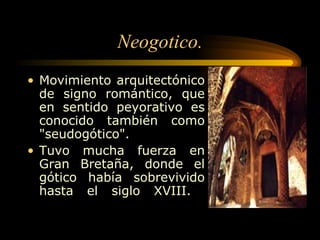 Neogotico. Movimiento arquitectónico de signo romántico, que en sentido peyorativo es conocido también como "seudogótico".  Tuvo mucha fuerza en Gran Bretaña, donde el gótico había sobrevivido hasta el siglo XVIII.  