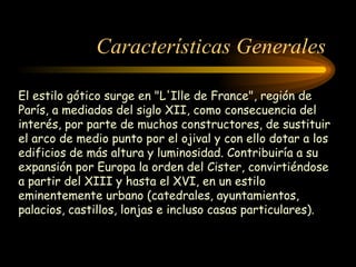 Características Generales El estilo gótico surge en "L'Ille de France", región de París, a mediados del siglo XII, como consecuencia del interés, por parte de muchos constructores, de sustituir el arco de medio punto por el ojival y con ello dotar a los edificios de más altura y luminosidad. Contribuiría a su expansión por Europa la orden del Cister, convirtiéndose a partir del XIII y hasta el XVI, en un estilo eminentemente urbano (catedrales, ayuntamientos, palacios, castillos, lonjas e incluso casas particulares).   