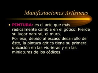 Manifestaciones Artísticas  PINTURA:  es el arte que más radicalmente cambia en el gótico. Pierde su lugar natural, el muro. Por eso, debido al escaso desarrollo de éste, la pintura gótica tiene su primera ubicación en las vidrieras y en las miniaturas de los códices.  