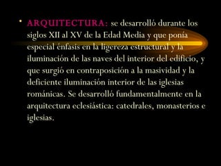 ARQUITECTURA:  se desarrolló durante los siglos XII al XV de la Edad Media y que ponía especial énfasis en la ligereza estructural y la iluminación de las naves del interior del edificio, y que surgió en contraposición a la masividad y la deficiente iluminación interior de las iglesias románicas. Se desarrolló fundamentalmente en la arquitectura eclesiástica: catedrales, monasterios e iglesias. 