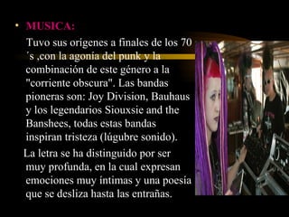MUSICA:   Tuvo sus orígenes a finales de los 70´s ,con la agonía del punk y la combinación de este género a la "corriente obscura". Las bandas pioneras son: Joy Division, Bauhaus y los legendarios Siouxsie and the Banshees, todas estas bandas inspiran tristeza (lúgubre sonido).  La letra se ha distinguido por ser muy profunda, en la cual expresan emociones muy íntimas y una poesía que se desliza hasta las entrañas.  
