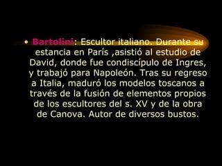 Bartolini : Escultor italiano. Durante su estancia en París ,asistió al estudio de David, donde fue condiscípulo de Ingres, y trabajó para Napoleón. Tras su regreso a Italia, maduró los modelos toscanos a través de la fusión de elementos propios de los escultores del s. XV y de la obra de Canova. Autor de diversos bustos. 