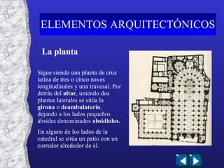 La planta Sigue siendo una planta de cruz latina de tres o cinco naves longitudinales y una travesal. Por detrás del  altar , uniendo dos plantas laterales se sitúa la  girona  o  deambulatorio , dejando a los lados pequeños ábsides denominados  absidiolos. En alguno de los lados de la catedral se sitúa un patio con un corredor alrededor de él. ELEMENTOS ARQUITECTÓNICOS 