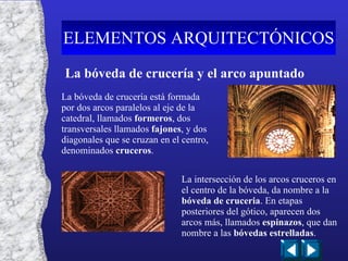 La bóveda de crucería y el arco apuntado La bóveda de crucería está formada por dos arcos paralelos al eje de la catedral, llamados  formeros , dos transversales llamados  fajones , y dos diagonales que se cruzan en el centro, denominados  cruceros . La intersección de los arcos cruceros en el centro de la bóveda, da nombre a la  bóveda de cruceria . En etapas posteriores del gótico, aparecen dos arcos más, llamados  espinazos , que dan nombre a las  bóvedas estrelladas . ELEMENTOS ARQUITECTÓNICOS 
