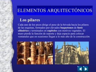 Los pilares Cada uno de los arcos dirige el peso de la bóveda hacia los pilares de las esquinas, formados por elevados  baquetones  de  fuste cilíndrico  y terminados en  capiteles  con motivos vegetales. El muro pierde la función de soporte y deja espacio para colocar ventanales que en ocasiones llegan a lo más alto de la construcción ELEMENTOS ARQUITECTÓNICOS 