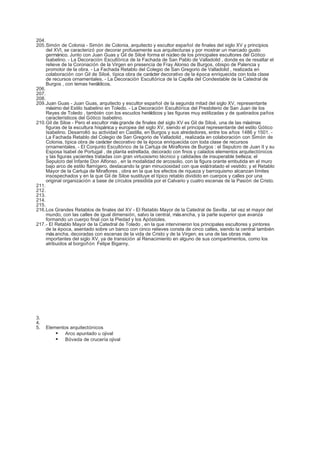 204.
205.Simón de Colonia - Simón de Colonia, arquitecto y escultor español de finales del siglo XV y principios
     del XVI, se caracterizó por decorar profusamente sus arquitecturas y por mostrar un marcado gusto
     germánico. Junto con Juan Guas y Gil de Siloé forma el núcleo de los principales escultores del Gótico
     Isabelino. - La Decoración Escultórica de la Fachada de San Pablo de Valladolid , donde es de resaltar el
     relieve de la Coronación de la Virgen en presencia de Fray Alonso de Burgos, obispo de Palencia y
     promotor de la obra. - La Fachada Retablo del Colegio de San Gregorio de Valladolid , realizada en
     colaboración con Gil de Siloé, típica obra de carácter decorativo de la época enriquecida con toda clase
     de recursos ornamentales. - La Decoración Escultórica de la Capilla del Condestable de la Catedral de
     Burgos , con temas heráldicos.
206.
207.
208.
209.Juan Guas - Juan Guas, arquitecto y escultor español de la segunda mitad del siglo XV, representante
     máximo del Estilo Isabelino en Toledo. - La Decoración Escultórica del Presbiterio de San Juan de los
     Reyes de Toledo , también con los escudos heráldicos y las figuras muy estilizadas y de quebrados paños
     característicos del Gótico Isabelino.
210.Gil de Siloe - Pero el escultor más grande de finales del siglo XV es Gil de Siloé, una de las máximas
     figuras de la escultura hispánica y europea del siglo XV, siendo el principal representante del estilo Gótico
     Isabelino. Desarrolló su actividad en Castilla, en Burgos y sus alrededores, entre los años 1486 y 1501. -
     La Fachada Retablo del Colegio de San Gregorio de Valladolid , realizada en colaboración con Simón de
     Colonia, típica obra de carácter decorativo de la época enriquecida con toda clase de recursos
     ornamentales. - El Conjunto Escultórico de la Cartuja de Miraflores de Burgos : el Sepulcro de Juan II y su
     Esposa Isabel de Portugal , de planta estrellada, decorado con finos y calados elementos arquitectónicos
     y las figuras yacientes tratadas con gran virtuosismo técnico y calidades de insuperable belleza; el
     Sepulcro del Infante Don Alfonso , en la modalidad de arcosolio, con la figura orante embutida en el muro
     bajo arco de estilo flamígero, destacando la gran minuciosidad con que está tratado el vestido; y el Retablo
     Mayor de la Cartuja de Miraflores , obra en la que los efectos de riqueza y barroquismo alcanzan límites
     insospechados y en la que Gil de Siloe sustituye el típico retablo dividido en cuerpos y calles por una
     original organización a base de círculos presidida por el Calvario y cuatro escenas de la Pasión de Cristo.
211.
212.
213.
214.
215.
216.Los Grandes Retablos de finales del XV - El Retablo Mayor de la Catedral de Sevilla , tal vez el mayor del
     mundo, con las calles de igual dimensión, salvo la central, más ancha, y la parte superior que avanza
     formando un cuerpo final con la Piedad y los Apóstoles.
217.- El Retablo Mayor de la Catedral de Toledo , en la que intervinieron los principales escultores y pintores
     de la época, asentado sobre un banco con cinco relieves consta de cinco calles, siendo la central también
     más ancha, decoradas con escenas de la vida de Cristo y de la Virgen; es una de las obras más
     importantes del siglo XV, ya de transición al Renacimiento en alguno de sus compartimentos, como los
     atribuidos al borgoñón Felipe Bigarny.




3.
4.
5.   Elementos arquitectónicos
          Arco apuntado u ojival
          Bóveda de crucería ojival
 
