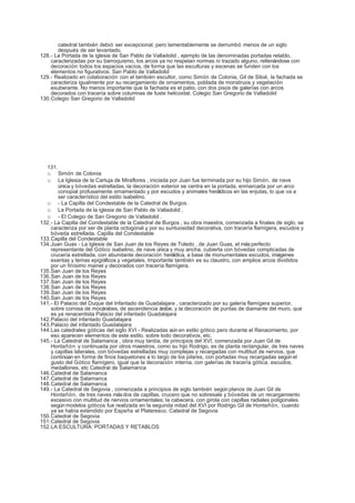 catedral también debió ser excepcional, pero lamentablemente se derrumbó menos de un siglo
       después de ser levantado.
128.- La Portada de la iglesia de San Pablo de Valladolid , ejemplo de las denominadas portadas retablo,
    caracterizadas por su barroquismo, los arcos ya no respetan normas ni trazado alguno, rellenándose con
    decoración todos los espacios vacíos, de forma que las esculturas y escenas se funden con los
    elementos no figurativos. San Pablo de Valladolid
129.- Realizado en colaboración con el también escultor, como Simón de Colonia, Gil de Siloé, la fachada se
    caracteriza igualmente por su recargamiento de ornamentos, poblada de monstruos y vegetación
    exuberante. No menos importante que la fachada es el patio, con dos pisos de galerías con arcos
    decorados con tracería sobre columnas de fuste helicoidal. Colegio San Gregorio de Valladolid
130.Colegio San Gregorio de Valladolid




  131.
  o    Simón de Colonia
  o    La Iglesia de la Cartuja de Miraflores , iniciada por Juan fue terminada por su hijo Simón, de nave
       única y bóvedas estrelladas, la decoración exterior se centra en la portada, enmarcada por un arco
       conopial profusamente ornamentado y por escudos y animales heráldicos en las enjutas, lo que va a
       ser característico del estilo isabelino.
  o - La Capilla del Condestable de la Catedral de Burgos.
  o La Portada de la iglesia de San Pablo de Valladolid ,
  o - El Colegio de San Gregorio de Valladolid .
132.- La Capilla del Condestable de la Catedral de Burgos , su obra maestra, comenzada a finales de siglo, se
    caracteriza por ser de planta octogonal y por su suntuosidad decorativa, con tracería flamígera, escudos y
    bóveda estrellada. Capilla del Condestable
133.Capilla del Condestable
134.Juan Guas - La Iglesia de San Juan de los Reyes de Toledo , de Juan Guas, el más perfecto
    representante del Gótico isabelino, de nave única y muy ancha, cubierta con bóvedas complicadas de
    crucería estrellada, con abundante decoración heráldica, a base de monumentales escudos, imágenes
    exentas y temas epigráficos y vegetales. Importante también es su claustro, con amplios arcos divididos
    por un finísimo mainel y decorados con tracería flamígera.
135.San Juan de los Reyes
136.San Juan de los Reyes
137.San Juan de los Reyes
138.San Juan de los Reyes
139.San Juan de los Reyes
140.San Juan de los Reyes
141.- El Palacio del Duque del Infantado de Guadalajara , caracterizado por su galería flamígera superior,
    sobre cornisa de mocárabes, de ascendencia árabe, y la decoración de puntas de diamante del muro, que
    es ya renacentista Palacio del infantado Guadalajara
142.Palacio del infantado Guadalajara
143.Palacio del infantado Guadalajara
144.Las catedrales góticas del siglo XVI - Realizadas aún en estilo gótico pero durante el Renacimiento, por
    eso aparecen elementos de este estilo, sobre todo decorativos, etc.
145.- La Catedral de Salamanca , obra muy tardía, de principios del XVI, comenzada por Juan Gil de
    Hontañón y continuada por otros maestros, como su hijo Rodrigo, es de planta rectangular, de tres naves
    y capillas laterales, con bóvedas estrelladas muy complejas y recargadas con multitud de nervios, que
    continúan en forma de finos baquetones a lo largo de los pilares, con portadas muy recargadas según el
    gusto del Gótico flamígero, igual que la decoración interna, con galerías de tracería gótica, escudos,
    medallones, etc Catedral de Salamanca
146.Catedral de Salamanca
147.Catedral de Salamanca
148.Catedral de Salamanca
149.- La Catedral de Segovia , comenzada a principios de siglo también según planos de Juan Gil de
    Hontañón, de tres naves más dos de capillas, crucero que no sobresale y bóvedas de un recargamiento
    excesivo con multitud de nervios ornamentales; la cabecera, con girola con capillas radiales poligonales
    según modelos góticos fue realizada en la segunda mitad del XVI por Rodrigo Gil de Hontañón, cuando
    ya se había extendido por España el Plateresco. Catedral de Segovia
150.Catedral de Segovia
151.Catedral de Segovia
152.LA ESCULTURA: PORTADAS Y RETABLOS
 