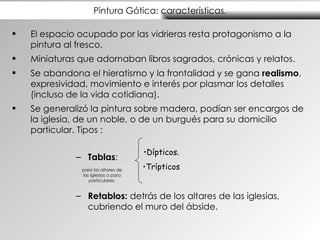 Pintura Gótica: características. El espacio ocupado por las vidrieras resta protagonismo a la pintura al fresco. Miniaturas  que adornaban libros sagrados, crónicas y relatos . Se abandona el hieratismo y la frontalidad y se gana  realismo , expresividad, movimiento e interés por plasmar los detalles (incluso de la vida cotidiana). Se generalizó la pintura sobre madera, podían ser encargos de la iglesia, de un noble, o de un burgués para su domicilio particular. Tipos : Tablas : Retablos:  detrás de los altares de las iglesias, cubriendo el muro del ábside. Dípticos. Trípticos para los altares de las iglesias o para particulares. 