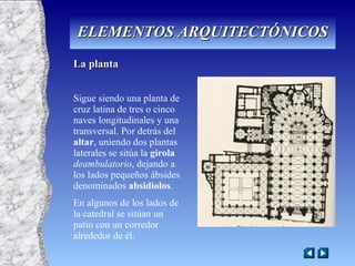 La planta Sigue siendo una planta de cruz latina de tres o cinco naves longitudinales y una transversal. Por detrás del  altar , uniendo dos plantas laterales se sitúa la  girola   deambulatorio , dejando a los lados pequeños ábsides denominados  absidiolos . En algunos de los lados de la catedral se sitúan un patio con un corredor alrededor de él. ELEMENTOS ARQUITECTÓNICOS 