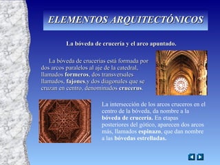 La bóveda de crucería y el arco apuntado. La bóveda de crucerías está formada por dos arcos paralelos al aje de la catedral, llamados  formeros , dos transversales llamados,  fajones ,y dos diagonales que se cruzan en centro, denominados  crucerus . La intersección de los arcos cruceros en el centro de la bóveda, da nombre a la  bóveda de crucería.  En etapas posteriores del gótico, aparecen dos arcos más, llamados  espinazo , que dan nombre a las  bóvedas estrelladas. ELEMENTOS ARQUITECTÓNICOS 