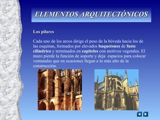Los pilares Cada uno de los arcos dirige el peso de la bóveda hacia los de las esquinas, formados por elevados  baquetones  de  fuste   cilíndrico  y terminados en  capiteles  con motivos vegetales. El muro pierde la función de soporte y deja  espacios para colocar ventanales que en ocasiones llegan a lo más alto de la construcción. ELEMENTOS ARQUITECTÓNICOS 
