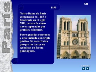 1153 Notre-Dame de París comenzada en 1153 y finalizada en el siglo XIII, consta de cinco naves separadas por grandes columnas. Posee grandes rosetones y una fachada con triple pórtico. Se caracteriza porque las torres no terminan en forma puntiaguda. Catedrales XII París 