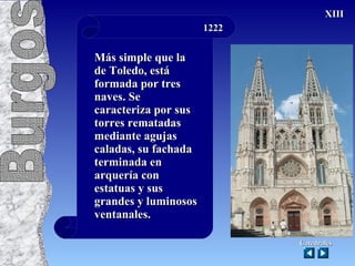 1222 Más simple que la de Toledo, está formada por tres naves. Se caracteriza por sus torres rematadas mediante agujas caladas, su fachada terminada en arquería con estatuas y sus grandes y luminosos ventanales. Catedrales XIII Catedrales Burgos   