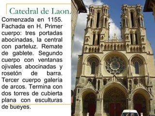 Catedral de Laon.  Comenzada en 1155. Fachada en H. Primer cuerpo: tres portadas abocinadas, la central con parteluz. Remate de gablete. Segundo cuerpo con ventanas ojivales abocinadas y rosetón de barra. Tercer cuerpo galería de arcos. Termina con dos torres de cubierta plana con esculturas de bueyes. Gótico 
