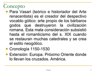 Concepto Para Vasari (teórico e historiador del Arte renacentista) es el creador del despectivo vocablo gótico: arte propio de los bárbaros godos que destruyeron la civilización romana. Esta mala consideración subsistió hasta el romanticismo del s. XIX cuando se restauran muchas catedrales y se crea el estilo neogótico. Cronología 1150-1530 Extensión: Europa. Próximo Oriente donde lo llevan los cruzados. América. Gótico 