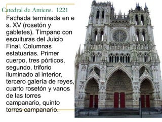 Catedral de Amiens.  1221 Fachada terminada en el s. XV (rosetón y gabletes). Tímpano con esculturas del Juicio Final. Columnas estatuarias. Primer cuerpo, tres pórticos, segundo, triforio iluminado al interior, tercero galería de reyes, cuarto rosetón y vanos de las torres campanario, quinto torres campanario. Gótico 