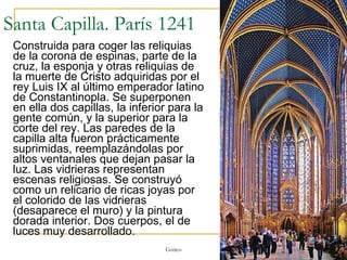 Santa Capilla. París 1241 Construida para coger las reliquias de la corona de espinas, parte de la cruz, la esponja y otras reliquias de la muerte de Cristo adquiridas por el rey Luis IX al último emperador latino de Constantinopla. Se superponen en ella dos capillas, la inferior para la gente común, y la superior para la corte del rey. Las paredes de la capilla alta fueron prácticamente suprimidas, reemplazándolas por altos ventanales que dejan pasar la luz. Las vidrieras representan escenas religiosas. Se construyó como un relicario de ricas joyas por el colorido de las vidrieras (desaparece el muro) y la pintura dorada interior. Dos cuerpos, el de luces muy desarrollado. Gótico 