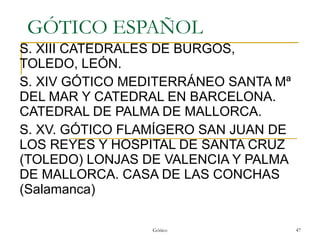GÓTICO ESPAÑOL S. XIII CATEDRALES DE BURGOS, TOLEDO, LEÓN. S. XIV GÓTICO MEDITERRÁNEO SANTA Mª DEL MAR Y CATEDRAL EN BARCELONA. CATEDRAL DE PALMA DE MALLORCA. S. XV. GÓTICO FLAMÍGERO SAN JUAN DE LOS REYES Y HOSPITAL DE SANTA CRUZ (TOLEDO) LONJAS DE VALENCIA Y PALMA DE MALLORCA. CASA DE LAS CONCHAS (Salamanca) Gótico 