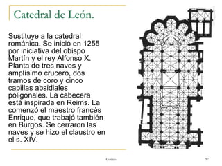 Catedral de León.  Sustituye a la catedral románica. Se inició en 1255 por iniciativa del obispo Martín y el rey Alfonso X. Planta de tres naves y amplísimo crucero, dos tramos de coro y cinco capillas absidiales poligonales. La cabecera está inspirada en Reims. La comenzó el maestro francés Enrique, que trabajó también en Burgos. Se cerraron las naves y se hizo el claustro en el s. XIV. Gótico 