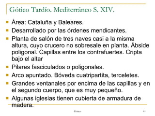 Gótico Tardío. Mediterráneo S. XIV. Área: Cataluña y Baleares. Desarrollado por las órdenes mendicantes.  Planta de salón de tres naves casi a la misma altura, cuyo crucero no sobresale en planta. Ábside poligonal. Capillas entre los contrafuertes. Cripta bajo el altar Pilares fasciculados o poligonales. Arco apuntado. Bóveda cuatripartita, terceletes. Grandes ventanales por encima de las capillas y en el segundo cuerpo, que es muy pequeño. Algunas iglesias tienen cubierta de armadura de madera. Gótico 