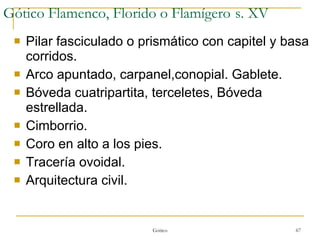 Gótico Flamenco, Florido o Flamígero   s. XV Pilar fasciculado o prismático con capitel y basa corridos. Arco apuntado, carpanel,conopial. Gablete. Bóveda cuatripartita, terceletes, Bóveda estrellada. Cimborrio. Coro en alto a los pies. Tracería ovoidal. Arquitectura civil. Gótico 